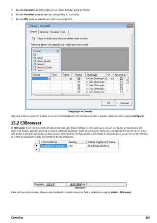 Consultas 125
5. Na aba Variáveis são mostradas as variáveis criadas para os filtros.
6. Na aba Visualizar pode-se realizar uma prévia da Consulta.
7. Na aba SQL pode-se visualizar e editar o código SQL.
Configuração da Consulta
A janela anterior pode ser aberta ao clicar com o botão direito do mouse sobre o objeto, selecionando a opção Configurar.
15.2 E3Browser
O E3Browser é um controle ActiveX (desenvolvido pela Elipse Software) utilizado para visualizar dados armazenados em
Banco de Dados, gerados pelo E3 ou outro software qualquer. Pode-se configurar Consultas utilizando filtros de vários tipos
nos dados e atribuir cores para cada coluna, entre outras configurações. Este objeto é utilizado para visualizar os Históricos,
Alarmes ou qualquer tabela existente no Banco de Dados.
E3Browser
Para utilizar este recurso, clique com o botão direito do mouse na Tela e selecione a opção Inserir - E3Browser.
 