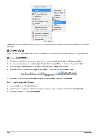 126 Consultas
Inserir E3Browser
O E3Browser utiliza o objeto Consulta para auxiliar o usuário no processo de definição de consultas no Banco de Dados da
aplicação.
15.3 Exercícios
Vamos visualizar os dados de Alarmes armazenados no Banco de Dados em forma de tabela utilizando o objeto E3Browser.
15.3.1 Tela Eventos
1. Clique com o botão direito do mouse na pasta Telas e selecione a opção Inserir Tela em - TreinamentoE3.prj.
2. Na janela de configuração da nova Tela, digite "TelaEventos" no campo Nome e selecione o Divisor Inferior.
3. Insira um objeto CommandButton na TelaMenu. Na propriedade Caption, digite "Eventos".
4. Selecione o botão e clique na aba Scripts. No evento Click, crie um novo script do tipo Abrir Tela.
Pick Abrir Tela
5. Selecione a TelaEventos no campo Abrir a tela e, no campo Quadro, selecione o item Inferior.
15.3.2 Alarmes Históricos
1. Insira um E3Browser na TelaEventos.
2. Para configurar os dados que o E3Browser mostra, clique duas vezes no E3Browser e selecione a aba Consulta.
3. Selecione a Consulta1 e clique em Configurar.
 