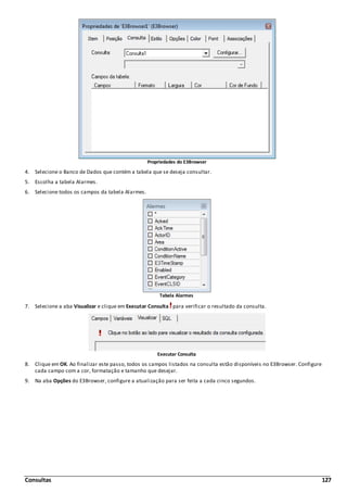 Consultas 127
Propriedades do E3Browser
4. Selecione o Banco de Dados que contém a tabela que se deseja consultar.
5. Escolha a tabela Alarmes.
6. Selecione todos os campos da tabela Alarmes.
Tabela Alarmes
7. Selecione a aba Visualizar e clique em Executar Consulta para verificar o resultado da consulta.
Executar Consulta
8. Clique em OK. Ao finalizar este passo, todos os campos listados na consulta estão disponíveis no E3Browser. Configure
cada campo com a cor, formatação e tamanho que desejar.
9. Na aba Opções do E3Browser, configure a atualização para ser feita a cada cinco segundos.
 