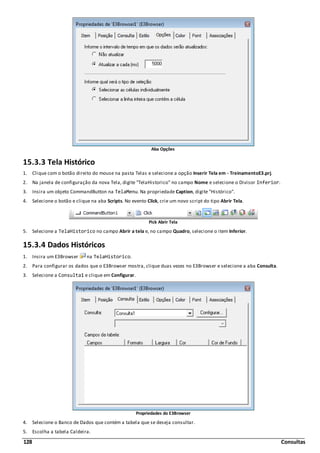 128 Consultas
Aba Opções
15.3.3 Tela Histórico
1. Clique com o botão direito do mouse na pasta Telas e selecione a opção Inserir Tela em - TreinamentoE3.prj.
2. Na janela de configuração da nova Tela, digite "TelaHistorico" no campo Nome e selecione o Divisor Inferior.
3. Insira um objeto CommandButton na TelaMenu. Na propriedade Caption, digite "Histórico".
4. Selecione o botão e clique na aba Scripts. No evento Click, crie um novo script do tipo Abrir Tela.
Pick Abrir Tela
5. Selecione a TelaHistorico no campo Abrir a tela e, no campo Quadro, selecione o item Inferior.
15.3.4 Dados Históricos
1. Insira um E3Browser na TelaHistorico.
2. Para configurar os dados que o E3Browser mostra, clique duas vezes no E3Browser e selecione a aba Consulta.
3. Selecione a Consulta1 e clique em Configurar.
Propriedades do E3Browser
4. Selecione o Banco de Dados que contém a tabela que se deseja consultar.
5. Escolha a tabela Caldeira.
 