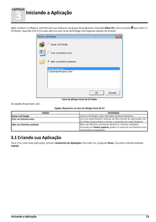 Iniciando a Aplicação 13
3 Iniciando a Aplicação
CAPÍTULO
Após instalar o software, você terá em sua máquina um grupo de programas chamado Elipse E3, com um ícone para abrir o
E3 Studio. Quando o E3 é iniciado, abre-se uma caixa de diálogo com algumas opções do projeto.
Caixa de diálogo inicial do E3 Studio
As opções disponíveis são:
Opções disponíveis na caixa de diálogo inicial do E3
OPÇÃO DESCRIÇÃO
Iniciar o E3 Studio Inicia o E3 Studio, mas não abre nenhum Domínio.
Criar um Domínio novo Cria um novo Domínio através do Assistente de aplicações do
E3. Serão requisitados o nome e caminho do novo Domínio.
Abrir um Domínio existente Abre um Domínio existente dentre os últimos editados.
Clicando em Outros arquivos, pode-se localizar um Domínio em
um diretório específico.
3.1 Criando sua Aplicação
Para criar uma nova aplicação, utilize o Assistente de Aplicações. Para abri-lo, clique em Novo na barra de ferramentas
Padrão.
 