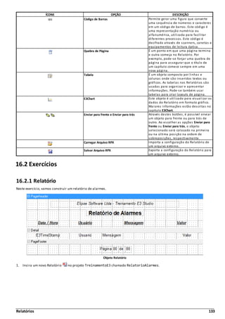 Relatórios 133
ÍCONE OPÇÃO DESCRIÇÃO
Código de Barras Permite gerar uma figura que converte
uma sequência de números e caracteres
em um código de barras. Este código é
uma representação numérica ou
alfanumérica, utilizada para facilitar
diferentes processos. Este código é
decifrado através de scanners, canetas e
equipamentos de leitura óptica.
Quebra de Página É um ponto em que uma página termina
e outra começa no Relatório. Por
exemplo, pode-se forçar uma quebra de
página para assegurar que o título de
um capítulo comece sempre em uma
nova página.
Tabela É um objeto composto por linhas e
colunas onde são inseridos textos ou
gráficos. As tabelas nos Relatórios são
usadas para organizar e apresentar
informações. Pode-se também usar
tabelas para criar layouts de página.
E3Chart Este objeto é utilizado para visualizar os
dados do Relatório em formato gráfico.
Maiores informações estão descritas no
capítulo E3Chart.
Enviar para frente e Enviar para trás Através destes botões, é possível enviar
um objeto para frente ou para trás de
outro. Ao escolher as opções Enviar para
frente ou Enviar para trás, o objeto
selecionado será colocado na primeira
ou na última posição na ordem de
sobreposições, respectivamente.
Carregar Arquivo RPX Importa a configuração do Relatório de
um arquivo externo.
Salvar Arquivo RPX Exporta a configuração do Relatório para
um arquivo externo.
16.2 Exercícios
16.2.1 Relatório
Neste exercício, vamos construir um relatório de alarmes.
Objeto Relatório
1. Insira um novo Relatório no projeto TreinamentoE3 chamado RelatorioAlarmes.
 