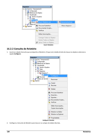 134 Relatórios
Inserir Relatório
16.2.2 Consulta do Relatório
1. Localize o objeto Consulta que acompanha o Relatório. Clique com o botão direito do mouse no objeto e selecione a
opção Configurar.
Configurar Consulta
2. Configure a Consulta do Relatório para buscar os campos da tabela Alarmes.
 