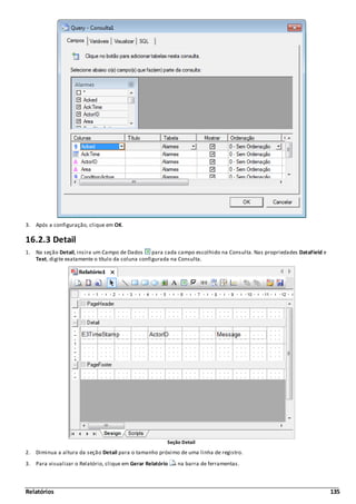 Relatórios 135
3. Após a configuração, clique em OK.
16.2.3 Detail
1. Na seção Detail, insira um Campo de Dados para cada campo escolhido na Consulta. Nas propriedades DataField e
Text, digite exatamente o título da coluna configurada na Consulta.
Seção Detail
2. Diminua a altura da seção Detail para o tamanho próximo de uma linha de registro.
3. Para visualizar o Relatório, clique em Gerar Relatório na barra de ferramentas.
 