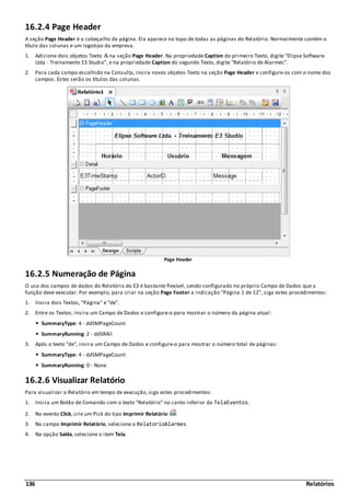 136 Relatórios
16.2.4 Page Header
A seção Page Header é o cabeçalho da página. Ela aparece no topo de todas as páginas do Relatório. Normalmente contém o
título das colunas e um logotipo da empresa.
1. Adicione dois objetos Texto na seção Page Header. Na propriedade Caption do primeiro Texto, digite "Elipse Software
Ltda - Treinamento E3 Studio", e na propriedade Caption do segundo Texto, digite "Relatório de Alarmes".
2. Para cada campo escolhido na Consulta, insira novos objetos Texto na seção Page Header e configure-os com o nome dos
campos. Estes serão os títulos das colunas.
Page Header
16.2.5 Numeração de Página
O uso dos campos de dados do Relatório do E3 é bastante flexível, sendo configurado no próprio Campo de Dados que a
função deve executar. Por exemplo, para criar na seção Page Footer a indicação "Página 1 de 12", siga estes procedimentos:
1. Insira dois Textos, "Página" e "de".
2. Entre os Textos, insira um Campo de Dados e configure-o para mostrar o número da página atual:
SummaryType: 4 - ddSMPageCount
SummaryRunning: 2 - ddSRAll
3. Após o texto "de", insira um Campo de Dados e configure-o para mostrar o número total de páginas:
SummaryType: 4 - ddSMPageCount
SummaryRunning: 0 - None
16.2.6 Visualizar Relatório
Para visualizar o Relatório em tempo de execução, siga estes procedimentos:
1. Insira um Botão de Comando com o texto "Relatório" no canto inferior da TelaEventos.
2. No evento Click, crie um Pick do tipo Imprimir Relatório .
3. No campo Imprimir Relatório, selecione o RelatorioAlarmes.
4. Na opção Saída, selecione o item Tela.
 