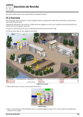 Exercícios de Revisão 139
17Exercícios de Revisão
CAPÍTULO
Esta seção contém exercícios de revisão de todo o conteúdo do Tutorial.
17.1 Exercício
Uma mineradora deseja monitorar os níveis de alguns tanques. O equipamento ainda não está decidido, mas deve trazer a
informação de quatro níveis.
O gerente do setor gostaria de visualizar os dados de forma amigável ao usuário, por isto pediu que fosse desenvolvido um
supervisório com os seguintes requisitos:
Simular os valores dos quatro níveis do equipamento em falta (valores entre 0 e 100)
A Tela principal deve ter uma imagem da mineração
Imagem da mineração
Sobre cada tanque, visualizar o nível através de uma barra
Nível do tanque
Exibir o valor do nível na Tela formatada com sua unidade de engenharia igual a "%", uma casa decimal e obedecendo a
tabela de cores a seguir:
 