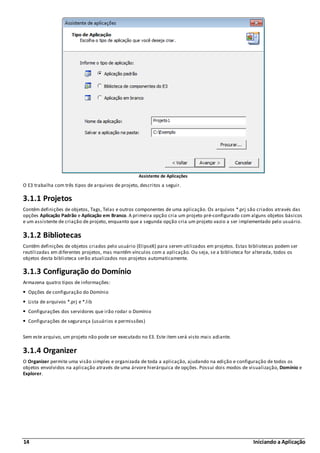 14 Iniciando a Aplicação
Assistente de Aplicações
O E3 trabalha com três tipos de arquivos de projeto, descritos a seguir.
3.1.1 Projetos
Contêm definições de objetos, Tags, Telas e outros componentes de uma aplicação. Os arquivos *.prj são criados através das
opções Aplicação Padrão e Aplicação em Branco. A primeira opção cria um projeto pré-configurado com alguns objetos básicos
e um assistente de criação de projeto, enquanto que a segunda opção cria um projeto vazio a ser implementado pelo usuário.
3.1.2 Bibliotecas
Contêm definições de objetos criados pelo usuário (ElipseX) para serem utilizados em projetos. Estas bibliotecas podem ser
reutilizadas em diferentes projetos, mas mantêm vínculos com a aplicação. Ou seja, se a biblioteca for alterada, todos os
objetos desta biblioteca serão atualizados nos projetos automaticamente.
3.1.3 Configuração do Domínio
Armazena quatro tipos de informações:
Opções de configuração do Domínio
Lista de arquivos *.prj e *.lib
Configurações dos servidores que irão rodar o Domínio
Configurações de segurança (usuários e permissões)
Sem este arquivo, um projeto não pode ser executado no E3. Este item será visto mais adiante.
3.1.4 Organizer
O Organizer permite uma visão simples e organizada de toda a aplicação, ajudando na edição e configuração de todos os
objetos envolvidos na aplicação através de uma árvore hierárquica de opções. Possui dois modos de visualização, Domínio e
Explorer.
 