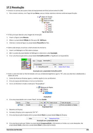 Exercícios de Revisão 141
17.2 Resolução
Simular os valores dos quatro níveis do equipamento em falta (valores entre 0 e 100)
1. Para simular valores, criar Tags do tipo Demo, com os limites máximo e mínimo conforme especificação.
Tags de tipo Demo
A Tela principal deve ter uma imagem da mineração
1. Inserir a figura como Recurso.
2. Alterar a propriedade FillStyle da Tela para 12 - bkPicture.
3. Informar o nome da figura na propriedade PictureFile da Tela.
Sobre cada tanque, visualizar o nível através de uma barra
1. Inserir um Retângulo na Tela sobre o tanque.
2. Abrir a janela de propriedades do Retângulo e selecionar a aba Associação.
3. Criar uma Associação entre a propriedade VerticalPercentFill e o Tag Nivel correspondente.
Associação com a propriedade VerticalPercentFill
Exibir o valor do nível na Tela formatada com sua unidade de engenharia igual a "%", uma casa decimal e obedecendo a
tabela de cores
1. Como são diversos Displays iguais, a melhor opção é criar um XControl.
2. Crie um arquivo de biblioteca e insira-o no Domínio.
3. Insira um XControl e mude o nome para "DisplayNivel".
DisplayNivel
4. Crie uma propriedade com o nome "Nivel", do tipo Double.
Propriedade Nivel
5. Desenhe um Display.
6. Formate o Display com a expressão '0.0 "%"'.
7. Crie uma Associação Simples entre a propriedade Nivel e a propriedade Value do Display.
Associação com a propriedade Nivel
8. Crie uma Associação por Tabela na propriedade ForegroundColor, informando os limites e as cores desejadas. Na
propriedade Fonte, selecione a propriedade Nivel criada anteriormente.
 