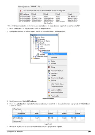 Exercícios de Revisão 147
Aba Visualizar
Um relatório com os dados de nível armazenados no banco de dados deve ser exportado para o formato PDF
1. Insira um Relatório no projeto, com o nome de "RelatorioNivel".
2. Configure a Consulta do Relatório para buscar no Banco de Dados a tabela desejada.
Configurar Consulta
3. Escolha os campos Nivel e E3TimeStamp.
4. Insira na seção Detail um objeto SetPoint para cada coluna escolhida na Consulta. Preencha a propriedade DataField com
o nome da coluna.
Seção Detail
5. Utilize um objeto Label para escrever o título das colunas (propriedade Caption).
 