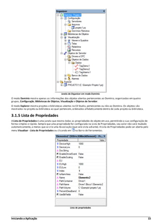 Iniciando a Aplicação 15
Janela do Organizer em modo Domínio
O modo Domínio mostra apenas as informações dos objetos abertos pertencentes ao Domínio, organizadas em quatro
grupos, Configuração, Bibliotecas de Objetos, Visualização e Objetos de Servidor.
O modo Explorer mostra projetos e bibliotecas abertos no E3 Studio, pertencentes ou não ao Domínio. Os objetos são
mostrados no projeto ou biblioteca ao qual pertencem, ordenados alfabeticamente dentro de cada projeto ou biblioteca.
3.1.5 Lista de Propriedades
A Lista de Propriedades é uma janela que mostra todas as propriedades do objeto em uso, permitindo a sua configuração de
forma simples e rápida. Sempre que uma propriedade for configurada na Lista de Propriedades, seu valor não será mudado
automaticamente, a menos que se crie uma Associação (que será vista adiante). A Lista de Propriedades pode ser aberta pelo
menu Visualizar - Lista de Propriedades ou clicando em na Barra de Ferramentas.
Lista de propriedades
 