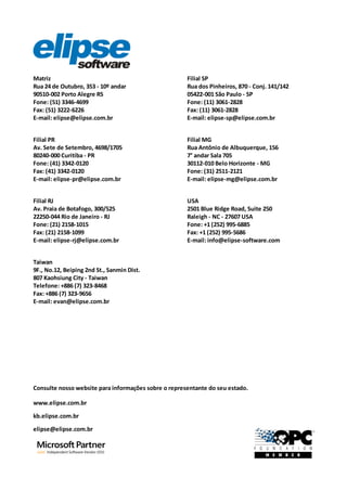 Matriz
Rua 24 de Outubro, 353 - 10º andar
90510-002 Porto Alegre RS
Fone: (51) 3346-4699
Fax: (51) 3222-6226
E-mail: elipse@elipse.com.br
Filial SP
Rua dos Pinheiros, 870 - Conj. 141/142
05422-001 São Paulo - SP
Fone: (11) 3061-2828
Fax: (11) 3061-2828
E-mail: elipse-sp@elipse.com.br
Filial PR
Av. Sete de Setembro, 4698/1705
80240-000 Curitiba - PR
Fone: (41) 3342-0120
Fax: (41) 3342-0120
E-mail: elipse-pr@elipse.com.br
Consulte nosso website para informações sobre o representante do seu estado.
www.elipse.com.br
USA
2501 Blue Ridge Road, Suite 250
Raleigh - NC - 27607 USA
Fone: +1 (252) 995-6885
Fax: +1 (252) 995-5686
E-mail: info@elipse-software.com
Filial MG
Rua Antônio de Albuquerque, 156
7° andar Sala 705
30112-010 Belo Horizonte - MG
Fone: (31) 2511-2121
E-mail: elipse-mg@elipse.com.br
Taiwan
9F., No.12, Beiping 2nd St., Sanmin Dist.
807 Kaohsiung City - Taiwan
Telefone: +886 (7) 323-8468
Fax: +886 (7) 323-9656
E-mail: evan@elipse.com.br
Filial RJ
Av. Praia de Botafogo, 300/525
22250-044 Rio de Janeiro - RJ
Fone: (21) 2158-1015
Fax: (21) 2158-1099
E-mail: elipse-rj@elipse.com.br
kb.elipse.com.br
elipse@elipse.com.br
 