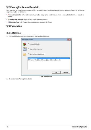 16 Iniciando a Aplicação
3.2 Execução de um Domínio
Para executar ou visualizar um projeto no E3, é necessário que o Domínio seja colocado em execução. Para isso, existem as
seguintes opções no E3 Studio:
Executar aplicativo: Salva todas as configurações dos projetos e bibliotecas, inicia a execução do Domínio e executa o
Viewer
Rodar/Parar Domínio: Inicia ou para a execução do Domínio
Executar/Parar o E3 Viewer: Executa ou para a execução do Viewer
3.3 Exercícios
3.3.1 Domínio
1. Inicie o E3 Studio selecionando a opção Criar um Domínio novo.
Criar Novo Domínio
2. O Assistente de Aplicações é aberto.
 
