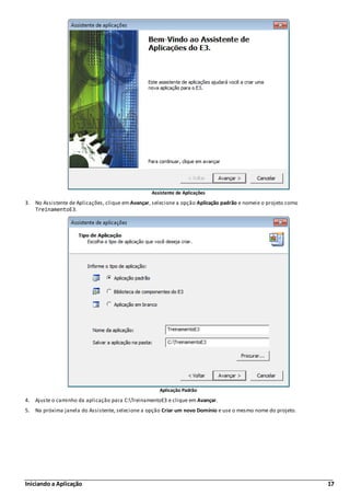 Iniciando a Aplicação 17
Assistente de Aplicações
3. No Assistente de Aplicações, clique em Avançar, selecione a opção Aplicação padrão e nomeie o projeto como
TreinamentoE3.
Aplicação Padrão
4. Ajuste o caminho da aplicação para C:TreinamentoE3 e clique em Avançar.
5. Na próxima janela do Assistente, selecione a opção Criar um novo Domínio e use o mesmo nome do projeto.
 