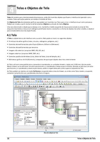 22 Telas e Objetos de Tela
4 Telas e Objetos de Tela
CAPÍTULO
Telas são janelas para monitoramento de processos, onde são inseridos objetos que fazem a interface do operador com o
sistema. Cada aplicação pode ter um número ilimitado de Telas.
Os Objetos de Tela são elementos gráficos que podem ser inseridos nas Telas para criar a interface visual com o processo.
Podem ser criados a partir da barra de ferramentas Objetos ou através do menu Objetos.
Uma vez selecionado o objeto que se deseja criar, mantenha o botão esquerdo do mouse pressionado na área da Tela
enquanto movimenta o mouse (um retângulo pontilhado mostra o tamanho e a forma do objeto). Ao soltar o botão, o objeto é
posicionado dentro da área especificada.
4.1 Tela
A Tela é o objeto básico de interface com o usuário. Nela pode-se inserir os seguintes objetos:
Primitivas do editor gráfico (retas, círculos, retângulos, polígonos, etc.)
Controles ActiveX fornecidos pela Elipse (E3Alarm, E3Chart e E3Browser)
Controles ActiveX fornecidos por terceiros
Imagens não vetoriais (arquivos BMP, JPG, GIF, etc.)
Imagens vetoriais (arquivos WMF, EMF, etc.)
Controles padrão do Windows (Lista, Editor de Texto, Lista de Seleção, etc.)
Bibliotecas gráficas do E3 (XControls), compostas de quaisquer objetos descritos anteriormente
As Telas utilizam como padrão para o tamanho e coordenadas as unidades Himetric, dadas em 1/100 mm, não em pixels.
Neste sistema, ao se adicionar um valor positivo em x, a coordenada x move-se para a direita. Quando se adiciona um valor
positivo em y, a coordenada y move-se para baixo, sendo a origem dada pelo canto superior esquerdo da Tela.
As Telas podem ser abertas em modo Full-Screen, ocupando toda a área do Viewer, ou ainda como Telas modais, ocupando
somente o tamanho de suas coordenadas de altura e largura.
Área de edição da Tela
 