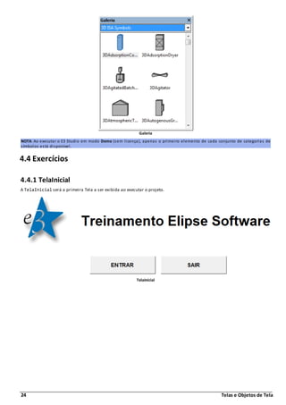 24 Telas e Objetos de Tela
Galeria
NOTA: Ao executar o E3 Studio em modo Demo (sem licença), apenas o primeiro elemento de cada conjunto de categorias de
símbolos está disponível.
4.4 Exercícios
4.4.1 TelaInicial
A TelaInicial será a primeira Tela a ser exibida ao executar o projeto.
TelaInicial
 