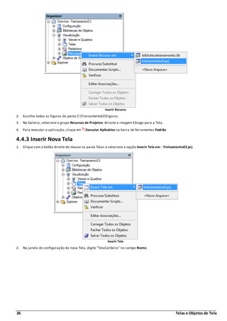 26 Telas e Objetos de Tela
Inserir Recurso
2. Escolha todos as figuras da pasta C:TreinamentoE3Figuras.
3. Na Galeria, selecione o grupo Recursos de Projetos. Arraste a imagem E3Logo para a Tela.
4. Para executar a aplicação, clique em Executar Aplicativo na barra de ferramentas Padrão.
4.4.3 Inserir Nova Tela
1. Clique com o botão direito do mouse na pasta Telas e selecione a opção Inserir Tela em - TreinamentoE3.prj.
Inserir Tela
2. Na janela de configuração da nova Tela, digite "TelaCaldeira" no campo Nome.
 