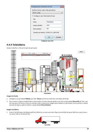 Telas e Objetos de Tela 27
Configurar nova Tela
4.4.4 TelaCaldeira
Vamos trabalhar a Tela principal da aplicação.
TelaCaldeira
Imagem de fundo
1. Configure a propriedade FillStyle para 12 - Picture, de forma a habilitar uma figura de fundo.
2. Para colocar a figura FundoCaldeira como fundo, arraste o bitmap de Recursos até a propriedade PictureFile da Tela. Isto
faz com que o E3 utilize o recurso inserido e não o arquivo da imagem (que é externo à aplicação). Para escolher a melhor
posição da figura, pode-se alterar a propriedade PicturePosition.
Imagem da Galeria
1. A partir da biblioteca de objetos gráficos (Galeria), arraste a primeira figura (caminhão) da pasta Vehicles e posicione-a
no canto inferior direito da Tela.
Caminhão
 