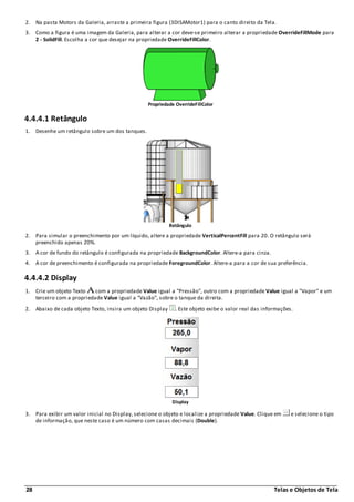 28 Telas e Objetos de Tela
2. Na pasta Motors da Galeria, arraste a primeira figura (3DISAMotor1) para o canto direito da Tela.
3. Como a figura é uma imagem da Galeria, para alterar a cor deve-se primeiro alterar a propriedade OverrideFillMode para
2 - SolidFill. Escolha a cor que desejar na propriedade OverrideFillColor.
Propriedade OverrideFillColor
4.4.4.1 Retângulo
1. Desenhe um retângulo sobre um dos tanques.
Retângulo
2. Para simular o preenchimento por um líquido, altere a propriedade VerticalPercentFill para 20. O retângulo será
preenchido apenas 20%.
3. A cor de fundo do retângulo é configurada na propriedade BackgroundColor. Altere-a para cinza.
4. A cor de preenchimento é configurada na propriedade ForegroundColor. Altere-a para a cor de sua preferência.
4.4.4.2 Display
1. Crie um objeto Texto com a propriedade Value igual a "Pressão", outro com a propriedade Value igual a "Vapor" e um
terceiro com a propriedade Value igual a "Vazão", sobre o tanque da direita.
2. Abaixo de cada objeto Texto, insira um objeto Display . Este objeto exibe o valor real das informações.
Display
3. Para exibir um valor inicial no Display, selecione o objeto e localize a propriedade Value. Clique em e selecione o tipo
de informação, que neste caso é um número com casas decimais (Double).
 