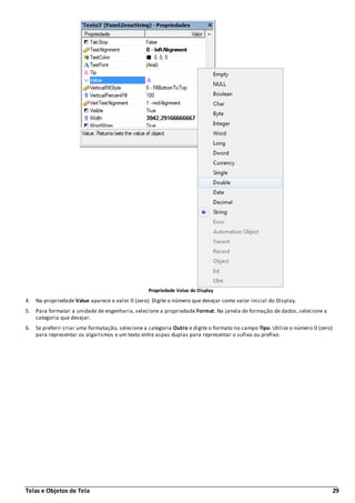 Telas e Objetos de Tela 29
Propriedade Value do Display
4. Na propriedade Value aparece o valor 0 (zero). Digite o número que desejar como valor inicial do Display.
5. Para formatar a unidade de engenharia, selecione a propriedade Format. Na janela de formação de dados, selecione a
categoria que desejar.
6. Se preferir criar uma formatação, selecione a categoria Outro e digite o formato no campo Tipo. Utilize o número 0 (zero)
para representar os algarismos e um texto entre aspas duplas para representar o sufixo ou prefixo.
 