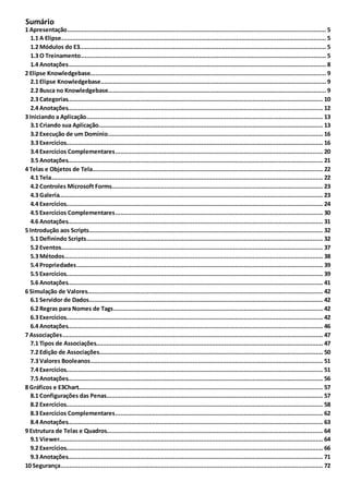 Sumário
..................................................................................................................................................................... 51 Apresentação
............................................................................................................................................................... 51.1 A Elipse
............................................................................................................................................................... 51.2 Módulos do E3
............................................................................................................................................................... 51.3 O Treinamento
............................................................................................................................................................... 81.4 Anotações
..................................................................................................................................................................... 92 Elipse Knowledgebase
............................................................................................................................................................... 92.1 Elipse Knowledgebase
............................................................................................................................................................... 92.2 Busca no Knowledgebase
............................................................................................................................................................... 102.3 Categorias
............................................................................................................................................................... 122.4 Anotações
..................................................................................................................................................................... 133 Iniciando a Aplicação
............................................................................................................................................................... 133.1 Criando sua Aplicação
............................................................................................................................................................... 163.2 Execução de um Domínio
............................................................................................................................................................... 163.3 Exercícios
............................................................................................................................................................... 203.4 Exercícios Complementares
............................................................................................................................................................... 213.5 Anotações
..................................................................................................................................................................... 224 Telas e Objetos de Tela
............................................................................................................................................................... 224.1 Tela
............................................................................................................................................................... 234.2 Controles Microsoft Forms
............................................................................................................................................................... 234.3 Galeria
............................................................................................................................................................... 244.4 Exercícios
............................................................................................................................................................... 304.5 Exercícios Complementares
............................................................................................................................................................... 314.6 Anotações
..................................................................................................................................................................... 325 Introdução aos Scripts
............................................................................................................................................................... 325.1 Definindo Scripts
............................................................................................................................................................... 375.2 Eventos
............................................................................................................................................................... 385.3 Métodos
............................................................................................................................................................... 395.4 Propriedades
............................................................................................................................................................... 395.5 Exercícios
............................................................................................................................................................... 415.6 Anotações
..................................................................................................................................................................... 426 Simulação de Valores
............................................................................................................................................................... 426.1 Servidor de Dados
............................................................................................................................................................... 426.2 Regras para Nomes de Tags
............................................................................................................................................................... 426.3 Exercícios
............................................................................................................................................................... 466.4 Anotações
..................................................................................................................................................................... 477 Associações
............................................................................................................................................................... 477.1 Tipos de Associações
............................................................................................................................................................... 507.2 Edição de Associações
............................................................................................................................................................... 517.3 Valores Booleanos
............................................................................................................................................................... 517.4 Exercícios
............................................................................................................................................................... 567.5 Anotações
..................................................................................................................................................................... 578 Gráficos e E3Chart
............................................................................................................................................................... 578.1 Configurações das Penas
............................................................................................................................................................... 588.2 Exercícios
............................................................................................................................................................... 628.3 Exercícios Complementares
............................................................................................................................................................... 638.4 Anotações
..................................................................................................................................................................... 649 Estrutura de Telas e Quadros
............................................................................................................................................................... 649.1 Viewer
............................................................................................................................................................... 669.2 Exercícios
............................................................................................................................................................... 719.3 Anotações
..................................................................................................................................................................... 7210 Segurança
 