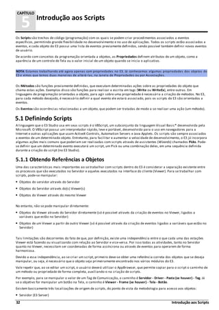 32 Introdução aos Scripts
5 Introdução aos Scripts
CAPÍTULO
Os Scripts são trechos de código (programação) com os quais se podem criar procedimentos associados a eventos
específicos, permitindo grande flexibilidade no desenvolvimento e no uso de aplicações. Todos os scripts estão associados a
eventos, e cada objeto do E3 possui uma lista de eventos previamente definidos, sendo possível também definir novos eventos
de usuário.
De acordo com conceitos da programação orientada a objetos, as Propriedades definem atributos de um objeto, como a
aparência de um controle de Tela ou o valor inicial de um objeto quando se inicia o aplicativo.
NOTA: Estamos trabalhando até agora apenas com propriedades no E3. Já conhecemos algumas propriedades dos objetos do
E3 e vimos que temos duas maneiras de alterá-las, na Janela de Propriedades ou por Associações.
Os Métodos são funções previamente definidas, que executam determinadas ações sobre as propriedades do objeto que
chama estas ações. Exemplos disso são funções para realizar a escrita em tags (Write ou WriteEx), entre outras. Em
linguagens de programação orientadas a objeto, para agir sobre uma propriedade é necessária a criação de métodos. No E3,
para cada método desejado, é necessário definir a qual evento ele estará associado, pois os scripts do E3 são orientados a
eventos.
Os Eventos são ocorrências relacionadas a um objeto, que podem ser tratadas de modo a se realizar uma ação (um método).
5.1 Definindo Scripts
A linguagem que o E3 Studio usa em seus scripts é o VBScript, um subconjunto da linguagem Visual Basic® desenvolvida pela
Microsoft. O VBScript possui um interpretador rápido, leve e portável, desenvolvido para o uso em navegadores para a
Internet e outras aplicações que usam ActiveX Controls, Automation Servers e Java Applets. Os scripts são sempre associados
a eventos de um determinado objeto. Entretanto, para facilitar e aumentar a velocidade de desenvolvimento, o E3 já incorpora
algumas ações mais comuns que poderiam ser realizadas com scripts através de assistentes (Wizards) chamados Picks. Pode-
se definir que um determinado evento executará um script, um Pick ou uma combinação deles, em uma sequência definida
durante a criação do script (no E3 Studio).
5.1.1 Obtendo Referências a Objetos
Uma das características mais importantes ao se trabalhar com scripts dentro do E3 é considerar a separação existente entre
os processos que são executados no Servidor e aqueles executados na interface do cliente (Viewer). Para se trabalhar com
scripts, pode-se manipular:
Objetos do servidor através do Servidor
Objetos do Servidor através do(s) Viewer(s)
Objetos do Viewer através do mesmo Viewer
No entanto, não se pode manipular diretamente:
Objetos do Viewer através do Servidor diretamente (só é possível através da criação de eventos no Viewer, ligados a
variáveis que estão no Servidor)
Objetos de um Viewer a partir de outro Viewer (só é possível através da criação de eventos ligados a variáveis que estão no
Servidor)
Tais limitações são decorrentes do fato de que, por definição, existe uma independência entre o que cada uma das estações
Viewer está fazendo ou visualizando com relação ao Servidor e vice-versa. Por isso todas as atividades, tanto no Servidor
quanto no Viewer, necessitam ser coordenadas de forma assíncrona ou através de eventos para operarem de forma
harmoniosa.
Devido a essa independência, ao se criar um script, primeiro deve-se obter uma referência correta dos objetos que se deseja
manipular, ou seja, é necessário que o objeto seja primeiramente encontrado nos vários módulos do E3.
Vale repetir que, ao se editar um script, o usuário deverá utilizar o AppBrowser, que permite copiar para o script o caminho de
um método ou propriedade de forma completa, auxiliando-o na criação de scripts.
Por exemplo, para se manipular o valor de um Tag de Comunicação, o caminho é Servidor - Driver - Pasta (se houver) - Tag. Já
se o objetivo for manipular um botão na Tela, o caminho é Viewer - Frame (se houver) - Tela - Botão.
Existem basicamente três localizações de origem de scripts, do ponto de vista da metodologia para acesso aos objetos:
Servidor (E3 Server)
 