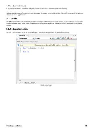 Introdução aos Scripts 33
Telas e Quadros (E3 Viewer)
ElipseX (bibliotecas): podem ser XObjects (rodam no servidor) e XControls (rodam no Viewer)
Cada uma delas trata de forma diferente o acesso aos dados que um script deve lidar. A única ferramenta útil para todos
estes acessos é o App Browser.
5.1.2 Picks
Os Picks implementam uma forma amigável de realizar procedimentos comuns em scripts, poupando tempo de escrita de
código. Entre eles estão ações como troca de Tela ou atribuições de valores, que são bastante comuns na criação de um
projeto.
5.1.2.1 Executar Scripts
Permite a edição de um script personalizado que é executado na ocorrência do evento determinado.
Pick Executar Scripts
 