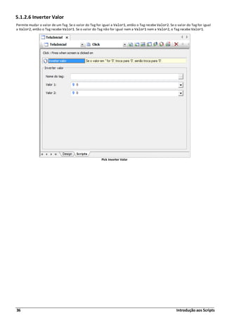 36 Introdução aos Scripts
5.1.2.6 Inverter Valor
Permite mudar o valor de um Tag. Se o valor do Tag for igual a Valor1, então o Tag recebe Valor2. Se o valor do Tag for igual
a Valor2, então o Tag recebe Valor1. Se o valor do Tag não for igual nem a Valor1 nem a Valor2, o Tag recebe Valor1.
Pick Inverter Valor
 