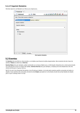 Introdução aos Scripts 37
5.1.2.7 Imprimir Relatório
Permite imprimir um Relatório na Tela ou na impressora.
Pick Imprimir Relatório
5.2 Eventos
Os Eventos são ocorrências relacionadas a um objeto, que disparam ações programadas. Basicamente são dois tipos de
eventos: Físicos (ou externos) e Internos.
Eventos físicos são, por exemplo, ações no teclado ou no mouse. Neste caso, a informação relevante seria a tecla pressionada
ou a posição do cursor e o status dos botões. Eventos internos são, por exemplo, a mudança de uma temperatura de uma
câmara de 10 para 11 graus Celsius.
No E3, há uma lista disponível de eventos classificada por objetos, iniciando pelos eventos padrão, presentes em todos os
objetos. Esses eventos são acessados através da aba Scripts, que pode ser consultada através das propriedades do objeto
para o qual se deseja fazer o script.
 