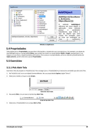 Introdução aos Scripts 39
Métodos no AppBrowser
5.4 Propriedades
Todo objeto possui Propriedades, que guardam informações a respeito de suas características. Por exemplo, um objeto do
tipo Retângulo possui a propriedade Name, que contém seu nome e as propriedades Width e Height, que guardam a sua
largura e a sua altura, respectivamente, entre outras. Para acessar as propriedades, utilize os mesmos procedimentos do
tópico anterior, porém selecione a pasta Propriedades.
5.5 Exercícios
5.5.1 Pick Abrir Tela
A primeira Tela do projeto é a TelaInicial. Para navegar para a TelaCaldeira, é necessário um botão que abra esta Tela.
1. Na TelaInicial insira um objeto CommandButton. Na sua propriedade Caption, digite "Entrar".
2. Selecione o botão e clique na aba Scripts.
Selecionar aba Scripts
3. No evento Click, crie um novo script do tipo Abrir Tela.
Script do tipo Abrir Tela
4. Selecione a TelaCaldeira no campo Abrir a Tela.
 