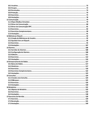 ............................................................................................................................................................... 7210.1 Usuários
............................................................................................................................................................... 7210.2 Grupos
............................................................................................................................................................... 7310.3 Permissões
............................................................................................................................................................... 7410.4 Proteção
............................................................................................................................................................... 7510.5 Exercícios
............................................................................................................................................................... 7810.6 Anotações
..................................................................................................................................................................... 7911 Comunicação
............................................................................................................................................................... 7911.1 Elipse Modbus Simulator
............................................................................................................................................................... 8011.2 Driver de Comunicação
............................................................................................................................................................... 8111.3 Driver de Comunicação OPC
............................................................................................................................................................... 8211.4 Exercícios
............................................................................................................................................................... 9011.5 Exercícios Complementares
............................................................................................................................................................... 9111.6 Anotações
..................................................................................................................................................................... 9212 Bibliotecas ElipseX
............................................................................................................................................................... 9212.1 Criação de Bibliotecas do Usuário
............................................................................................................................................................... 9512.2 Quando Criar um ElipseX
............................................................................................................................................................... 9512.3 Exercícios
............................................................................................................................................................... 10712.4 Anotações
..................................................................................................................................................................... 10813 Alarmes
............................................................................................................................................................... 10813.1 Servidor de Alarmes
............................................................................................................................................................... 10813.2 Configuração de Alarmes
............................................................................................................................................................... 11113.3 E3Alarm
............................................................................................................................................................... 11213.4 Exercícios
............................................................................................................................................................... 11613.5 Anotações
..................................................................................................................................................................... 11714 Armazenamento de Dados
............................................................................................................................................................... 11714.1 Banco de Dados
............................................................................................................................................................... 11714.2 Históricos
............................................................................................................................................................... 11814.3 Exercícios
............................................................................................................................................................... 12214.4 Exercícios Complementares
............................................................................................................................................................... 12314.5 Anotações
..................................................................................................................................................................... 12415 Consultas
............................................................................................................................................................... 12415.1 Criando uma Consulta
............................................................................................................................................................... 12515.2 E3Browser
............................................................................................................................................................... 12615.3 Exercícios
............................................................................................................................................................... 13015.4 Anotações
..................................................................................................................................................................... 13116 Relatórios
............................................................................................................................................................... 13216.1 Objetos do Relatório
............................................................................................................................................................... 13316.2 Exercícios
............................................................................................................................................................... 13816.3 Anotações
..................................................................................................................................................................... 13917 Exercícios de Revisão
............................................................................................................................................................... 13917.1 Exercício
............................................................................................................................................................... 14117.2 Resolução
............................................................................................................................................................... 14917.3 Anotações
 