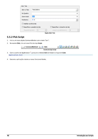 40 Introdução aos Scripts
Opção Abrir Tela
5.5.2 Pick Script
1. Insira um novo objeto CommandButton com o texto "Sair".
2. No evento Click, crie um novo Pick do tipo Script.
Evento do tipo Script
3. Com o auxílio do AppBrowser , procure o método Exit do Viewer e clique em Colar.
Application.Exit
4. Execute a aplicação e teste as novas funcionalidades.
 