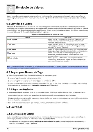42 Simulação de Valores
6 Simulação de Valores
CAPÍTULO
Muitas vezes são necessários valores que simulem os movimentos. Normalmente estes valores são reais e vem de Tags de
Comunicação, mas nos exercícios deste Tutorial usaremos Tags do tipo Demo. Simularemos os valores de vazão, pressão e
vapor.
6.1 Servidor de Dados
O Servidor de Dados é o módulo responsável pela execução e gerenciamento de Tags e objetos que não estejam envolvidos
diretamente com a comunicação. Através do Servidor de Dados pode-se configurar Tags internos e Tags de simulação, além de
inserir XObjects, que são os objetos de dados das bibliotecas ElipseX (vistas mais adiante). Alguns dos objetos que podem ser
inseridos no Servidor de Dados são descritos na tabela seguinte.
Objetos que podem ser inseridos no Servidor de Dados
OBJETO DESCRIÇÃO
Tag Contador Objeto que faz a contagem de tempo (em segundos) até
atingir um valor pré-determinado, ou que faz uma certa
contagem indefinidamente.
Tag Demo Objeto que gera valores de acordo com a forma de onda. É
utilizado para simulação de valores. Permite gerar curvas
definidas ou valores aleatórios.
Tag Interno Objeto de propósito genérico, utilizado para guardar valores
de qualquer tipo, incluindo números, textos e outros objetos.
Tag Timer Objeto para contagem de tempo e programação de
atividades. Estabelece horários (com repetições) para
executar ações.
Pasta de Dados Define grupos e subdiretórios para a organização das
informações. Novas pastas podem ser inseridas dentro de
outras, conforme a necessidade.
NOTA: Os objetos inseridos no Servidor de Dados serão executados pelo E3 Server, portanto estarão presentes no Servidor.
Esta informação retrata o modo como o E3 trabalha.
6.2 Regras para Nomes de Tags
Ao especificar o nome dos Tags, alguns detalhes devem ser levados em conta:
O nome do Tag não pode ser estritamente numérico
O nome do Tag não pode conter operadores lógicos ou aritméticos: (/ * + -)
O nome da variável não pode conter caracteres reservados: / ? . , { } [ ] º - etc. Esses caracteres são trocados pelo caractere
sublinhado. Assim, o sistema aplica a Regra dos Colchetes, explicada a seguir
6.2.1 Regra dos Colchetes
Ao fazer referência a um objeto por script ou ao usá-lo em alguma associação, deve-se levar em conta as seguintes regras:
Se o primeiro caractere não for uma letra ou um caractere sublinhado, o nome deve estar entre colchetes
Se algum dos demais caracteres (do segundo em diante) não for uma letra, um número ou um caractere sublinhado, o nome
também deve estar entre colchetes
Caso existam caracteres especiais (por exemplo, acentos), o nome deve estar entre colchetes
6.3 Exercícios
6.3.1 Simulação de Valores
Muitas vezes são necessários valores que simulem os movimentos. Normalmente estes valores são reais e vem de Tags de
Comunicação, mas nos exercícios do Tutorial usaremos Tags do tipo Demo.
1. No Organizer, localize a pasta Dados (Objetos de Servidor – Objetos de Dados). Clique com o botão direito do mouse e
selecione o item Inserir – Panel – Tag Demo.
 