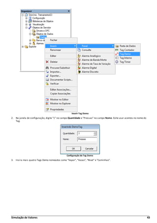 Simulação de Valores 43
Inserir Tag Demo
2. Na janela de configuração, digite "1" no campo Quantidade e "Pressao" no campo Nome. Evite usar acentos no nome do
Tag.
Configuração do Tag Demo
3. Insira mais quatro Tags Demo nomeados como "Vapor", "Vazao", "Nivel" e "Caminhao".
 