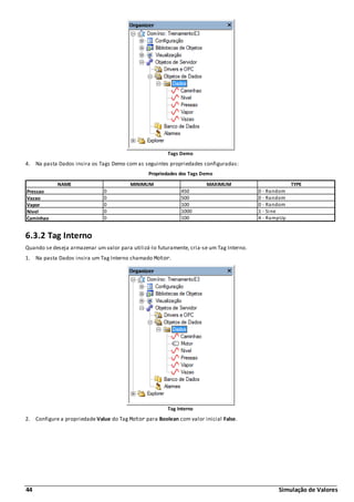 44 Simulação de Valores
Tags Demo
4. Na pasta Dados insira os Tags Demo com as seguintes propriedades configuradas:
Propriedades dos Tags Demo
NAME MINIMUM MAXIMUM TYPE
Pressao 0 450 0 - Random
Vazao 0 500 0 - Random
Vapor 0 100 0 - Random
Nivel 0 1000 1 - Sine
Caminhao 0 100 4 - RampUp
6.3.2 Tag Interno
Quando se deseja armazenar um valor para utilizá-lo futuramente, cria-se um Tag Interno.
1. Na pasta Dados insira um Tag Interno chamado Motor.
Tag Interno
2. Configure a propriedade Value do Tag Motor para Boolean com valor inicial False.
 