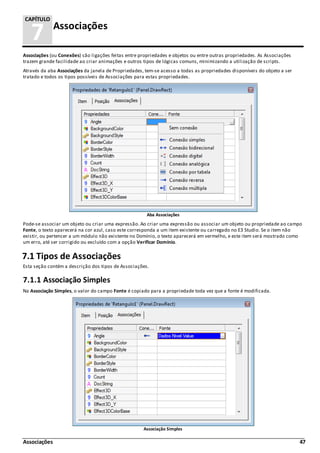 Associações 47
7 Associações
CAPÍTULO
Associações (ou Conexões) são ligações feitas entre propriedades e objetos ou entre outras propriedades. As Associações
trazem grande facilidade ao criar animações e outros tipos de lógicas comuns, minimizando a utilização de scripts.
Através da aba Associações da janela de Propriedades, tem-se acesso a todas as propriedades disponíveis do objeto a ser
tratado e todos os tipos possíveis de Associações para estas propriedades.
Aba Associações
Pode-se associar um objeto ou criar uma expressão. Ao criar uma expressão ou associar um objeto ou propriedade ao campo
Fonte, o texto aparecerá na cor azul, caso este corresponda a um item existente ou carregado no E3 Studio. Se o item não
existir, ou pertencer a um módulo não existente no Domínio, o texto aparecerá em vermelho, e este item será mostrado como
um erro, até ser corrigido ou excluído com a opção Verificar Domínio.
7.1 Tipos de Associações
Esta seção contém a descrição dos tipos de Associações.
7.1.1 Associação Simples
Na Associação Simples, o valor do campo Fonte é copiado para a propriedade toda vez que a fonte é modificada.
Associação Simples
 