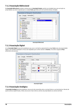 48 Associações
7.1.2 Associação Bidirecional
Na Associação Bidirecional acontece o mesmo que na Associação Simples, porém caso também haja uma variação na
propriedade, seu valor é copiado para o campo Fonte, gerando assim um caminho de duas direções.
Associação Bidirecional
7.1.3 Associação Digital
Já na Associação Digital, é possível estabelecer que, caso a variável ou expressão do campo Fonte seja uma propriedade
digital, seus estados Verdadeiro e Falso são mapeados para certos valores no Destino, incluindo a opção de Pisca
(alternância de valores).
Associação Digital
7.1.4 Associação Analógica
A Associação Analógica permite estabelecer uma escala de conversões entre a variável fonte e a variável destino. Através de
quatro valores especificados, é feita uma escala linear entre os valores da propriedade e os valores da fonte.
 
