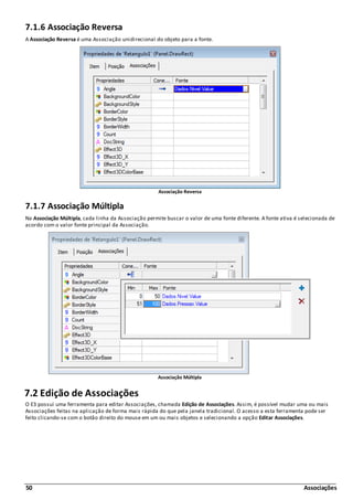 50 Associações
7.1.6 Associação Reversa
A Associação Reversa é uma Associação unidirecional do objeto para a fonte.
Associação Reversa
7.1.7 Associação Múltipla
Na Associação Múltipla, cada linha da Associação permite buscar o valor de uma fonte diferente. A fonte ativa é selecionada de
acordo com o valor fonte principal da Associação.
Associação Múltipla
7.2 Edição de Associações
O E3 possui uma ferramenta para editar Associações, chamada Edição de Associações. Assim, é possível mudar uma ou mais
Associações feitas na aplicação de forma mais rápida do que pela janela tradicional. O acesso a esta ferramenta pode ser
feito clicando-se com o botão direito do mouse em um ou mais objetos e selecionando a opção Editar Associações.
 