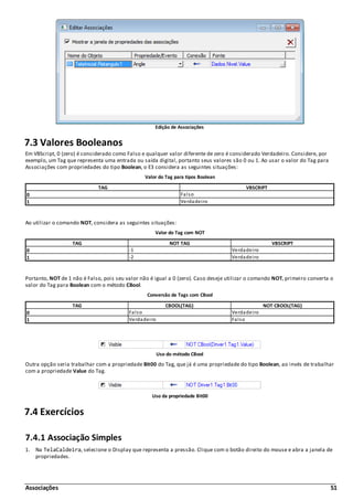 Associações 51
Edição de Associações
7.3 Valores Booleanos
Em VBScript, 0 (zero) é considerado como Falso e qualquer valor diferente de zero é considerado Verdadeiro. Considere, por
exemplo, um Tag que representa uma entrada ou saída digital, portanto seus valores são 0 ou 1. Ao usar o valor do Tag para
Associações com propriedades do tipo Boolean, o E3 considera as seguintes situações:
Valor do Tag para tipos Boolean
TAG VBSCRIPT
0 Falso
1 Verdadeiro
Ao utilizar o comando NOT, considera as seguintes situações:
Valor do Tag com NOT
TAG NOT TAG VBSCRIPT
0 -1 Verdadeiro
1 -2 Verdadeiro
Portanto, NOT de 1 não é Falso, pois seu valor não é igual a 0 (zero). Caso deseje utilizar o comando NOT, primeiro converta o
valor do Tag para Boolean com o método CBool.
Conversão de Tags com CBool
TAG CBOOL(TAG) NOT CBOOL(TAG)
0 Falso Verdadeiro
1 Verdadeiro Falso
Uso do método CBool
Outra opção seria trabalhar com a propriedade Bit00 do Tag, que já é uma propriedade do tipo Boolean, ao invés de trabalhar
com a propriedade Value do Tag.
Uso da propriedade Bit00
7.4 Exercícios
7.4.1 Associação Simples
1. Na TelaCaldeira, selecione o Display que representa a pressão. Clique com o botão direito do mouse e abra a janela de
propriedades.
 
