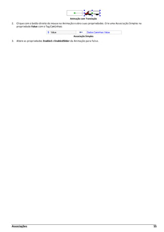 Associações 55
Animação com Translação
2. Clique com o botão direito do mouse na Animação e abra suas propriedades. Crie uma Associação Simples na
propriedade Value com o Tag Caminhao.
Associação Simples
3. Altere as propriedades Enabled e EnabledSlider da Animação para Falso.
 