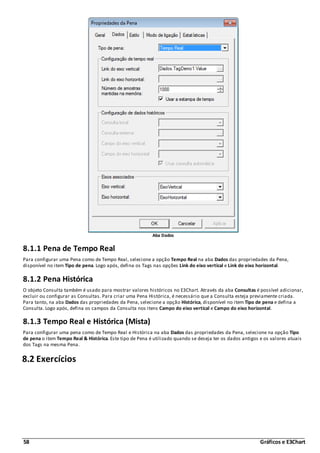 58 Gráficos e E3Chart
Aba Dados
8.1.1 Pena de Tempo Real
Para configurar uma Pena como de Tempo Real, selecione a opção Tempo Real na aba Dados das propriedades da Pena,
disponível no item Tipo de pena. Logo após, defina os Tags nas opções Link do eixo vertical e Link do eixo horizontal.
8.1.2 Pena Histórica
O objeto Consulta também é usado para mostrar valores históricos no E3Chart. Através da aba Consultas é possível adicionar,
excluir ou configurar as Consultas. Para criar uma Pena Histórica, é necessário que a Consulta esteja previamente criada.
Para tanto, na aba Dados das propriedades da Pena, selecione a opção Histórica, disponível no item Tipo de pena e defina a
Consulta. Logo após, defina os campos da Consulta nos itens Campo do eixo vertical e Campo do eixo horizontal.
8.1.3 Tempo Real e Histórica (Mista)
Para configurar uma pena como de Tempo Real e Histórica na aba Dados das propriedades da Pena, selecione na opção Tipo
de pena o item Tempo Real & Histórica. Este tipo de Pena é utilizado quando se deseja ter os dados antigos e os valores atuais
dos Tags na mesma Pena.
8.2 Exercícios
 