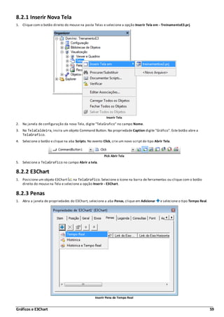 Gráficos e E3Chart 59
8.2.1 Inserir Nova Tela
1. Clique com o botão direito do mouse na pasta Telas e selecione a opção Inserir Tela em - TreinamentoE3.prj.
Inserir Tela
2. Na janela de configuração da nova Tela, digite "TelaGrafico" no campo Nome.
3. Na TelaCaldeira, insira um objeto Command Button. Na propriedade Caption digite "Gráfico". Este botão abre a
TelaGrafico.
4. Selecione o botão e clique na aba Scripts. No evento Click, crie um novo script do tipo Abrir Tela.
Pick Abrir Tela
5. Selecione a TelaGrafico no campo Abrir a tela.
8.2.2 E3Chart
1. Posicione um objeto E3Chart na TelaGrafico. Selecione o ícone na barra de ferramentas ou clique com o botão
direito do mouse na Tela e selecione a opção Inserir - E3Chart.
8.2.3 Penas
1. Abra a janela de propriedades do E3Chart, selecione a aba Penas, clique em Adicionar e selecione o tipo Tempo Real.
Inserir Pena de Tempo Real
 