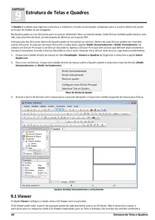 64 Estrutura de Telas e Quadros
9 Estrutura de Telas e Quadros
CAPÍTULO
O Quadro é o objeto que organiza e estrutura a interface, criando visualizações compostas para o usuário dentro da janela
principal do Viewer ou do navegador.
No Quadro pode-se criar Divisores para visualizar diferentes Telas ao mesmo tempo. Cada Divisor também pode mostrar uma
URL, uma planilha do Excel, um documento do Word ou um arquivo PDF.
A disposição dos Divisores dentro do Quadro pode ser horizontal ou vertical. Dentro de cada Divisor podem ser inseridos
outros Divisores. A cada par de novos Divisores criados pelas opções Dividir Horizontalmente e Dividir Verticalmente, há
sempre um Divisor Principal e um Divisor Secundário. Apenas o Divisor Principal tem valores que definem explicitamente o
seu posicionamento, ficando o Divisor Secundário com o valor restante. Para utilizar este recurso, siga estes procedimentos:
1. Clique com o botão direito do mouse no item Visualização - Viewers e Quadros do Organizer e selecione a opção Inserir
Quadro em.
2. Para criar um Divisor, clique com o botão direito do mouse sobre o Quadro aberto e selecione o tipo de divisão (Dividir
Horizontalmente ou Dividir Verticalmente).
Menu de divisão do Quadro
3. Arraste a barra de divisão com o mouse para a posição desejada e clique com o botão esquerdo do mouse para fixá-la.
Quadros divididos horizontalmente e verticalmente
9.1 Viewer
O objeto Viewer configura o modo como o E3 Viewer será visualizado.
O E3 Viewer pode rodar a partir de qualquer ponto da rede que tenha acesso ao E3 Server. Não é necessário copiar o
aplicativo para as máquinas onde o E3 Viewer é executado, pois as Telas e bitmaps são trazidos do servidor conforme a
 