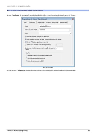 Estrutura de Telas e Quadros 65
necessidade, em tempo de execução.
NOTA: Só pode existir um objeto Viewer em um Domínio.
Na aba Visualizador da janela de Propriedades são definidas as configurações de visualização do Viewer.
Aba Visualizador
Através da aba Configuração pode-se editar as opções relativas à janela, ao título e à resolução do Viewer.
 