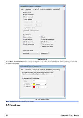 66 Estrutura de Telas e Quadros
Aba Configuração
Na aba Erros de comunicação pode-se configurar um padrão para que os Displays e SetPoints de toda a aplicação indiquem
erros de comunicação.
Aba Erros de Comunicação
NOTA: Também é possível inserir Tags no Viewer.
9.2 Exercícios
 