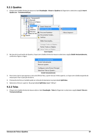 Estrutura de Telas e Quadros 67
9.2.1 Quadros
1. Clique com o botão direito do mouse no item Visualização - Viewer e Quadros do Organizer e selecione a opção Inserir
Quadro em - TreinamentoE3.prj.
Inserir Quadro
2. Na área de visualização do Quadro, clique com o botão direito do mouse e selecione a opção Dividir Horizontalmente,
conforme a figura a seguir.
Dividir Horizontalmente
3. Posicione a barra que aparece a cerca de 10% da Tela, a partir de seu limite superior, e clique com o botão esquerdo do
mouse para fixar a posição da barra.
4. O tamanho do Divisor também pode ser alterado diretamente na propriedade SplitValue.
5. Selecione o Divisor superior. Na propriedade SplitValue digite "100 px".
9.2.2 Telas
1. Clique com o botão direito do mouse sobre o item Visualização - Telas do Organizer e selecione a opção Inserir Tela em -
TreinamentoE3.prj.
 
