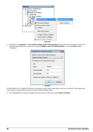 68 Estrutura de Telas e Quadros
Inserir Tela
2. Selecione o item Superior na opção Escolha o Divisor onde a Tela será aberta. Isto faz com que a Tela seja criada com o
tamanho exato deste Divisor. Selecione a opção Configurar como Tela inicial do Divisor e, no campo Nome, digite
"TelaMenu".
TelaMenu
A TelaCaldeira e a TelaGrafico foram inicialmente criadas para ocupar toda a área de visualização. Como agora elas
serão abertas na parte inferior, é preciso rever o tamanho destas Telas.
3. Na TelaCaldeira, clique com o botão direito do mouse e selecione a opção Ajustar ao Divisor.
 