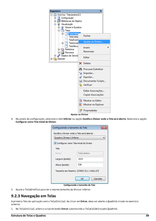 Estrutura de Telas e Quadros 69
Ajustar ao Divisor
4. Na janela de configuração, selecione o item Inferior na opção Escolha o Divisor onde a Tela será aberta. Selecione a opção
Configurar como Tela inicial do Divisor.
Configurando o tamanho da Tela
5. Ajuste a TelaGrafico para ter o mesmo tamanho do Divisor Inferior.
9.2.3 Navegação em Telas
A primeira Tela da aplicação será a TelaInicial. Ao clicar em Entrar, deve ser aberto o Quadro1 criado no exercício
anterior.
1. Na TelaInicial, altere o script do botão Entrar substituindo a TelaCaldeira pelo Quadro1.
 