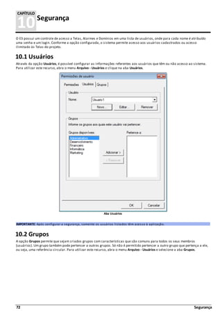 72 Segurança
10Segurança
CAPÍTULO
O E3 possui um controle de acesso a Telas, Alarmes e Domínios em uma lista de usuários, onde para cada nome é atribuído
uma senha e um login. Conforme a opção configurada, o sistema permite acesso aos usuários cadastrados ou acesso
ilimitado às Telas do projeto.
10.1 Usuários
Através da opção Usuários, é possível configurar as informações referentes aos usuários que têm ou não acesso ao sistema.
Para utilizar este recurso, abra o menu Arquivo - Usuários e clique na aba Usuários.
Aba Usuários
IMPORTANTE: Após configurar a segurança, somente os usuários listados têm acesso à aplicação.
10.2 Grupos
A opção Grupos permite que sejam criados grupos com características que são comuns para todos os seus membros
(usuários). Um grupo também pode pertencer a outros grupos. Só não é permitido pertencer a outro grupo que pertença a ele,
ou seja, uma referência circular. Para utilizar este recurso, abra o menu Arquivo - Usuários e selecione a aba Grupos.
 