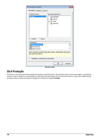 74 Segurança
Aba Permissões
10.4 Proteção
O E3 possui uma ferramenta de proteção de projetos ou de bibliotecas. Através deste item, é possível proteger o conteúdo do
arquivo contra a edição, a visualização ou a execução não autorizada. Para utilizar este recurso, clique com o botão direito
do mouse sobre o nome do projeto no Organizer e selecione a opção Proteção.
 