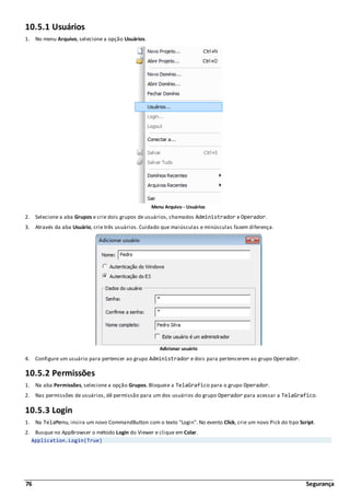 76 Segurança
10.5.1 Usuários
1. No menu Arquivo, selecione a opção Usuários.
Menu Arquivo - Usuários
2. Selecione a aba Grupos e crie dois grupos de usuários, chamados Administrador e Operador.
3. Através da aba Usuário, crie três usuários. Cuidado que maiúsculas e minúsculas fazem diferença.
Adicionar usuário
4. Configure um usuário para pertencer ao grupo Administrador e dois para pertencerem ao grupo Operador.
10.5.2 Permissões
1. Na aba Permissões, selecione a opção Grupos. Bloqueie a TelaGrafico para o grupo Operador.
2. Nas permissões de usuários, dê permissão para um dos usuários do grupo Operador para acessar a TelaGrafico.
10.5.3 Login
1. Na TelaMenu, insira um novo CommandButton com o texto "Login". No evento Click, crie um novo Pick do tipo Script.
2. Busque no AppBrowser o método Login do Viewer e clique em Colar.
Application.Login(True)
 